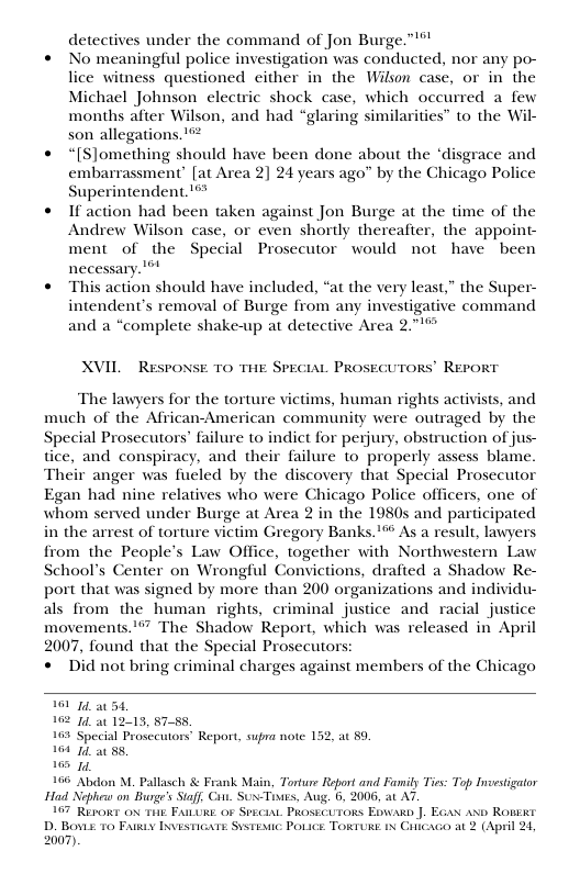 detectives under the command of Jon Burge.”’*"  « No meaningful police investigation was conducted, nor any po- lice witness questioned either in the Wilson case, or in the Michael Johnson electric shock case, which occurred a few months afier Wilson, and had “glaring similarities” to the Wil- son allegations. ’  * “[S]omething should have been done about the ‘disgrace and embarrassment’ [at Area 2] 24 years ago” by the Chicago Police Superintendent. !  « Ifaction had been taken against Jon Burge at the time of the Andrew Wilson case, or even shortly thereafter, the appoint- ment of the Special Prosecutor would not have been necessary. ’™  « This action should have included, “at the very least,” the Super- intendent’s removal of Burge from any investigative command and a “complete shake-up at detective Area 2."1%  XVIL  RESPONSE TO THE SPECIAL PROSECUTORS’ REPORT  The lawyers for the torture victims, human rights activists, and much of the African-American community were outraged by the Special Prosecutors’ failure to indict for perjury, obstruction of jus- tice, and conspiracy, and their failure to properly assess blame. Their anger was fueled by the discovery that Special Prosecutor Egan had nine relatives who were Chicago Police officers, one of whom served under Burge at Area 2 in the 1980s and participated in the arrest of torture victim Gregory Banks.’* As a result, lawyers from the People’s Law Office, together with Northwestern Law School’s Center on Wrongful Convictions, drafted a Shadow Re- port that was signed by more than 200 organizations and individu- als from the human rights, criminal justice and racial justice movements."” The Shadow Report, which was released in April 2007, found that the Special Prosecutors « Did not bring criminal charges against members of the Chicago  1014 a0 54, 102 14, a0 12413, §7-88  103 Special Prosecutors’ Report, supra note 152, at 89  104 10 a0 88,  165 10  166 Aldon M. Pallasch & Frank Main, Torture Report and Faily Ties: Top Investigator Had Nephea on Buoge’s Staff. Civ. Sus-Titis, Aug. 5, 2006, at A7.  107 Repokr ox Tiik FAILURE oF SEcia. PRosscuzons Eowan J. EGa axo Romexr  D. Bovis 10 Py Iasmicars Sisresnc Povice ToRIURE ix Cricaco at 2 (April 24, 2007). 